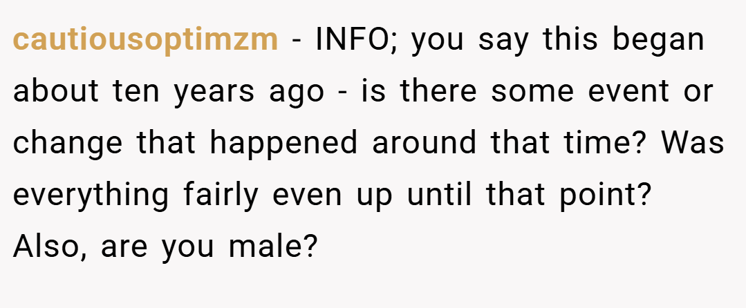 cautiousoptimzm − INFO; you say this began about ten years ago - is there some event or change that happened around that time? Was everything fairly even up until that point? Also, are you male?
