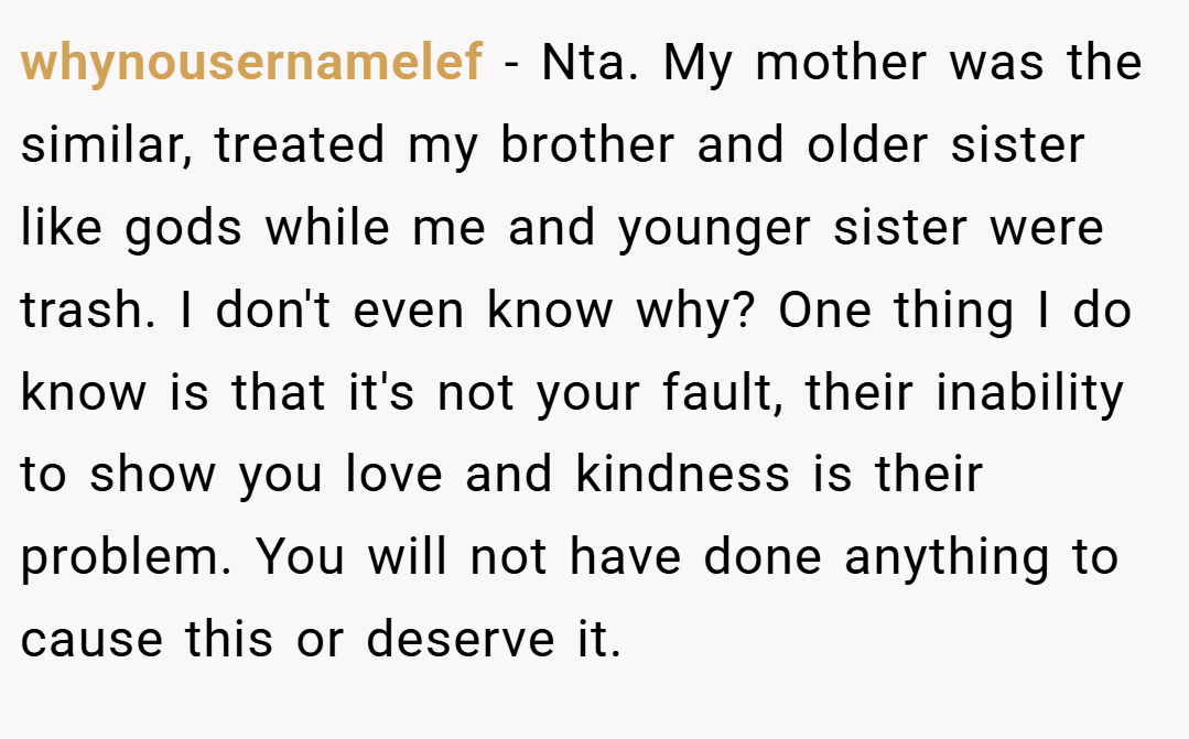 whynousernamelef − Nta. My mother was the similar, treated my brother and older sister like gods while me and younger sister were trash. I don't even know why? One thing I do know is that it's not your fault, their inability to show you love and kindness is their problem. You will not have done anything to cause this or deserve it.