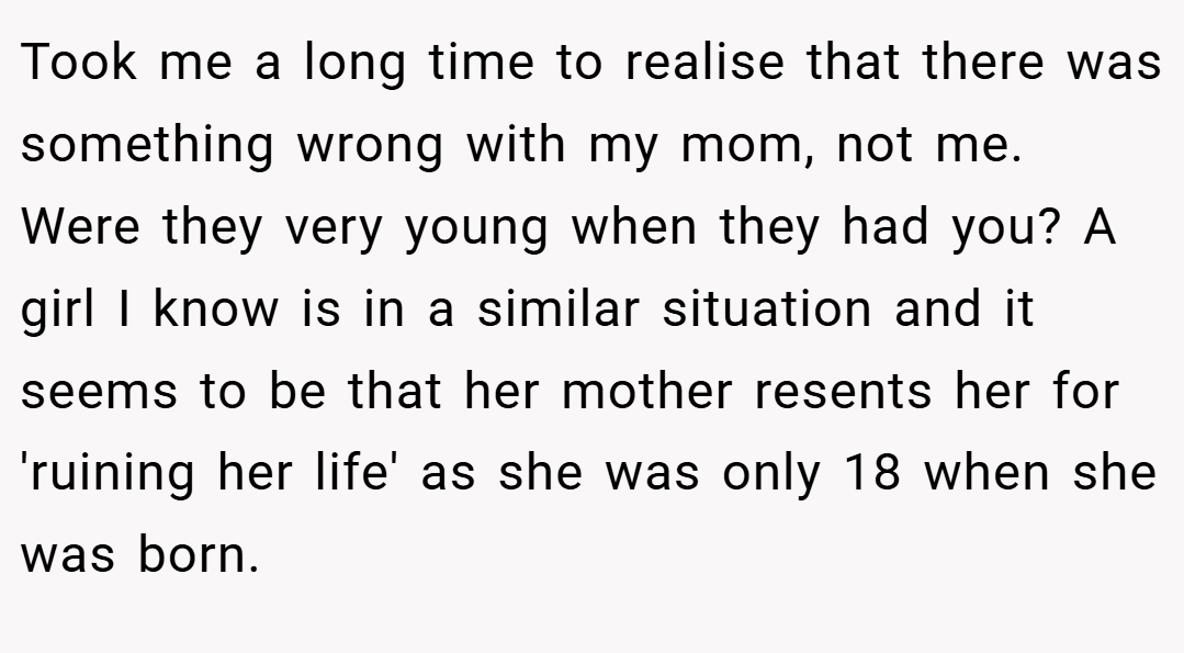 Took me a long time to realise that there was something wrong with my mom, not me. Were they very young when they had you? A girl I know is in a similar situation and it seems to be that her mother resents her for 'ruining her life' as she was only 18 when she was born.
