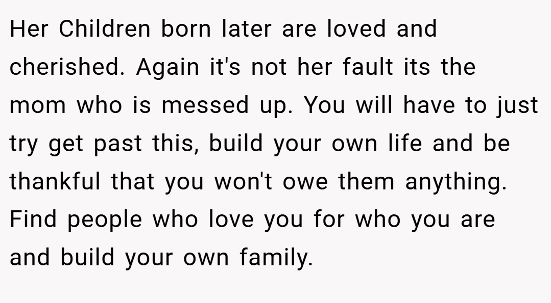 Her Children born later are loved and cherished. Again it's not her fault its the mom who is messed up. You will have to just try get past this, build your own life and be thankful that you won't owe them anything. Find people who love you for who you are and build your own family.