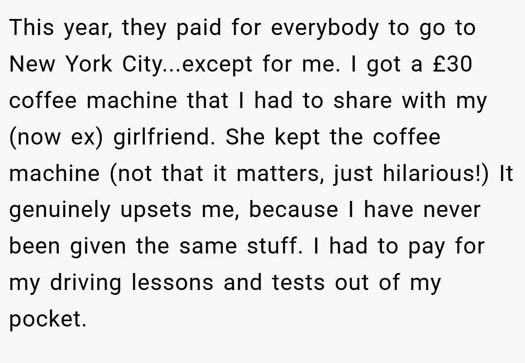 This year, they paid for everybody to go to New York City...except for me. I got a £30 coffee machine that I had to share with my (now ex) girlfriend. She kept the coffee machine (not that it matters, just hilarious!) It genuinely upsets me, because I have never been given the same stuff. I had to pay for my driving lessons and tests out of my pocket.