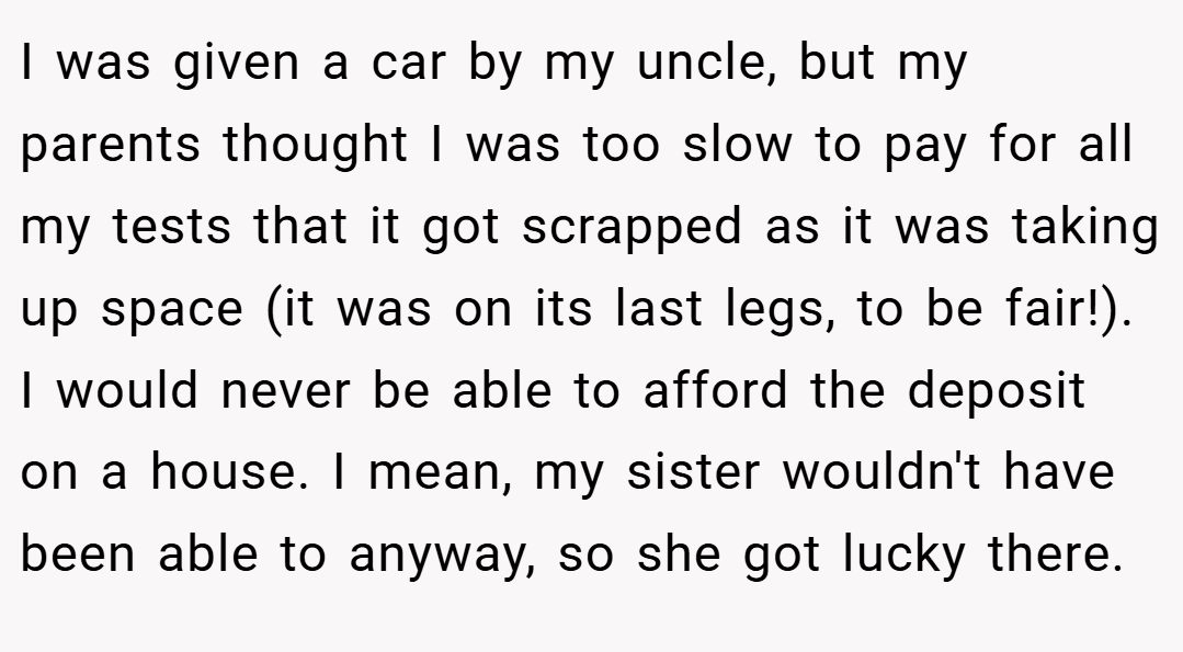 I was given a car by my uncle, but my parents thought I was too slow to pay for all my tests that it got scrapped as it was taking up space (it was on its last legs, to be fair!). I would never be able to afford the deposit on a house. I mean, my sister wouldn't have been able to anyway, so she got lucky there.