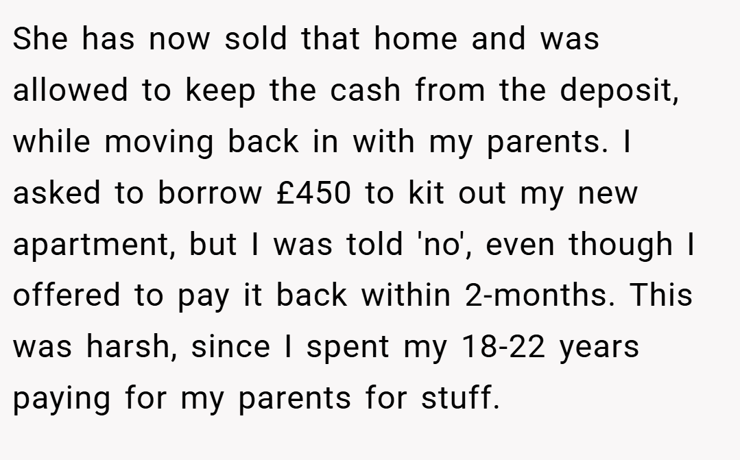 She has now sold that home and was allowed to keep the cash from the deposit, while moving back in with my parents. I asked to borrow £450 to kit out my new apartment, but I was told 'no', even though I offered to pay it back within 2-months. This was harsh, since I spent my 18-22 years paying for my parents for stuff.