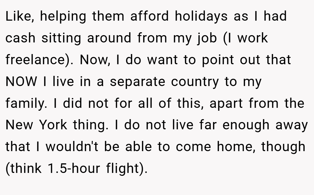 Like, helping them afford holidays as I had cash sitting around from my job (I work freelance). Now, I do want to point out that NOW I live in a separate country to my family. I did not for all of this, apart from the New York thing. I do not live far enough away that I wouldn't be able to come home, though (think 1.5-hour flight).