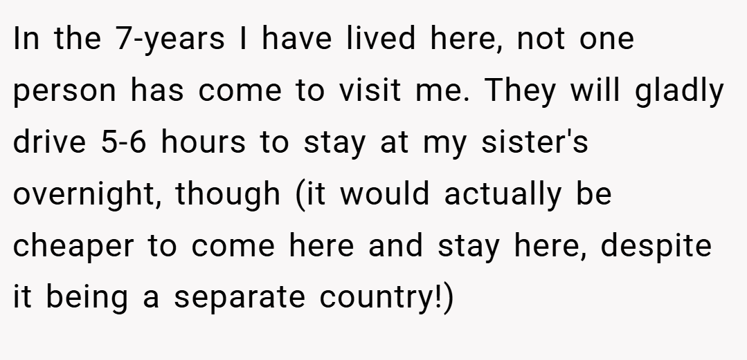 In the 7-years I have lived here, not one person has come to visit me. They will gladly drive 5-6 hours to stay at my sister's overnight, though (it would actually be cheaper to come here and stay here, despite it being a separate country!)