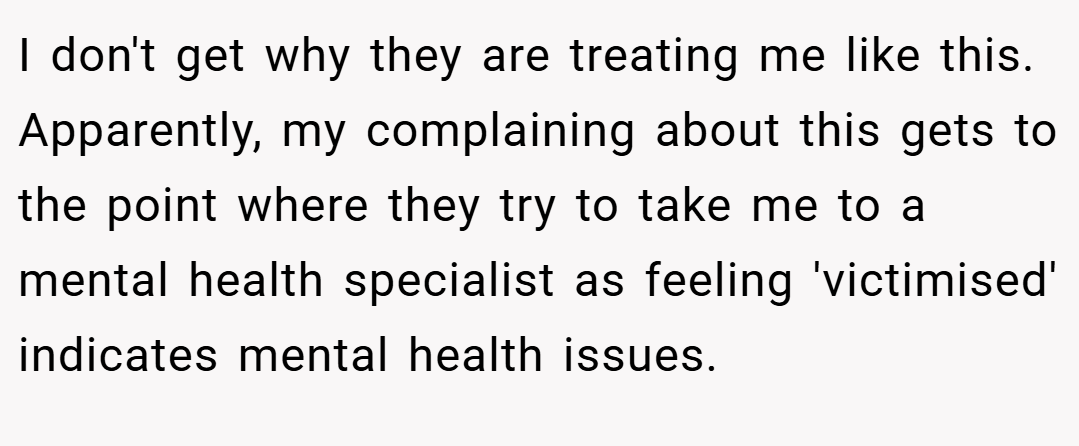 I don't get why they are treating me like this. Apparently, my complaining about this gets to the point where they try to take me to a mental health specialist as feeling 'victimised' indicates mental health issues.