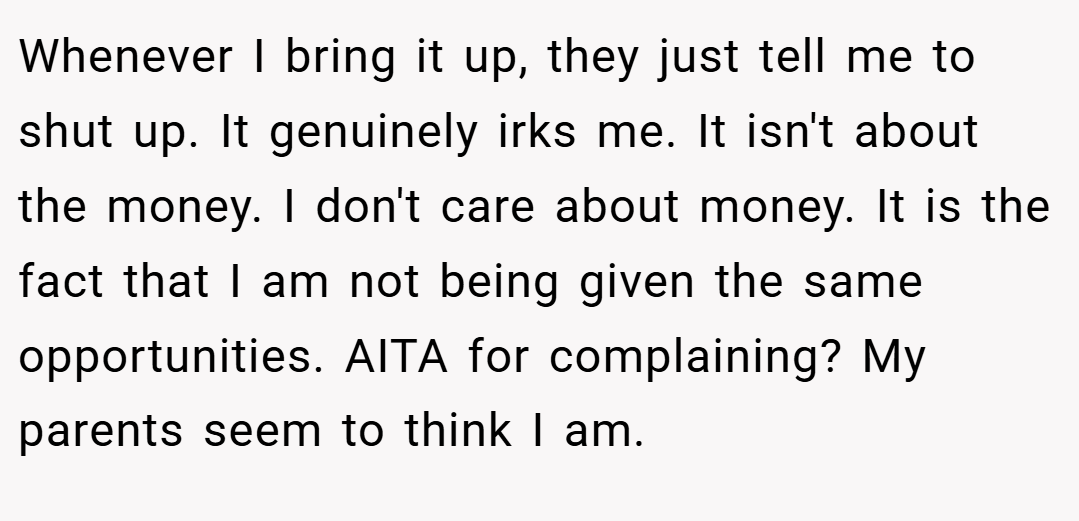 Whenever I bring it up, they just tell me to shut up. It genuinely irks me. It isn't about the money. I don't care about money. It is the fact that I am not being given the same opportunities. AITA for complaining? My parents seem to think I am.