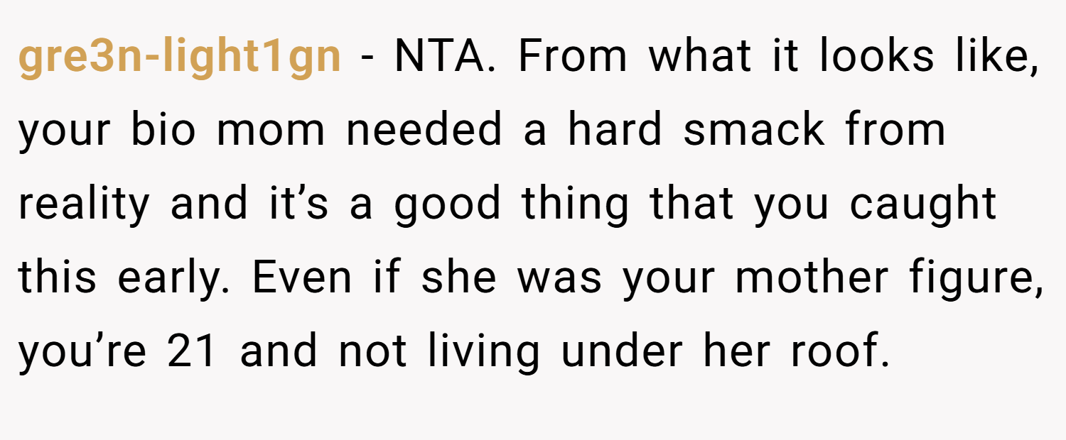 gre3n-light1gn − NTA. From what it looks like, your bio mom needed a hard smack from reality and it’s a good thing that you caught this early. Even if she was your mother figure, you’re 21 and not living under her roof.
