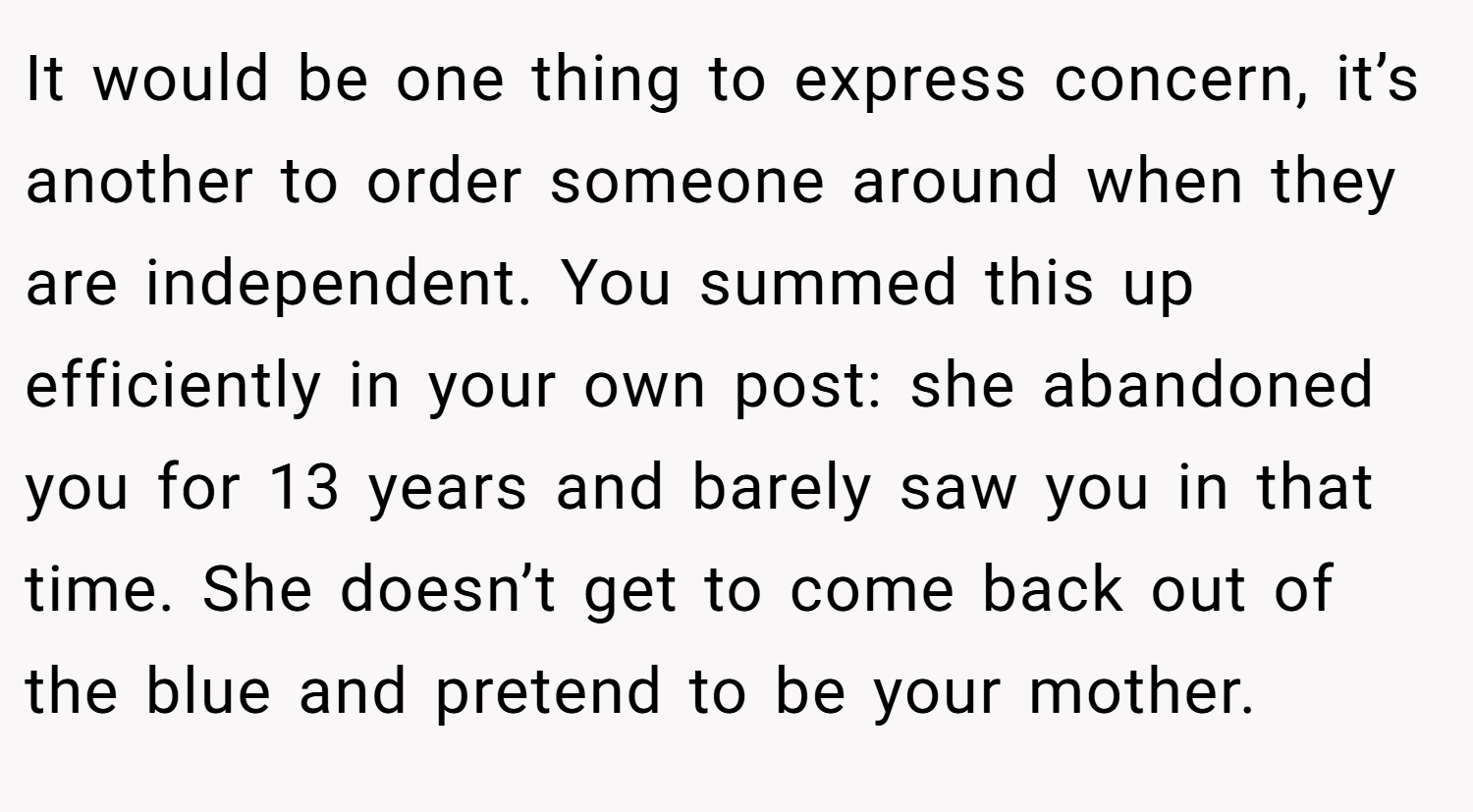 It would be one thing to express concern, it’s another to order someone around when they are independent. You summed this up efficiently in your own post: she abandoned you for 13 years and barely saw you in that time. She doesn’t get to come back out of the blue and pretend to be your mother.