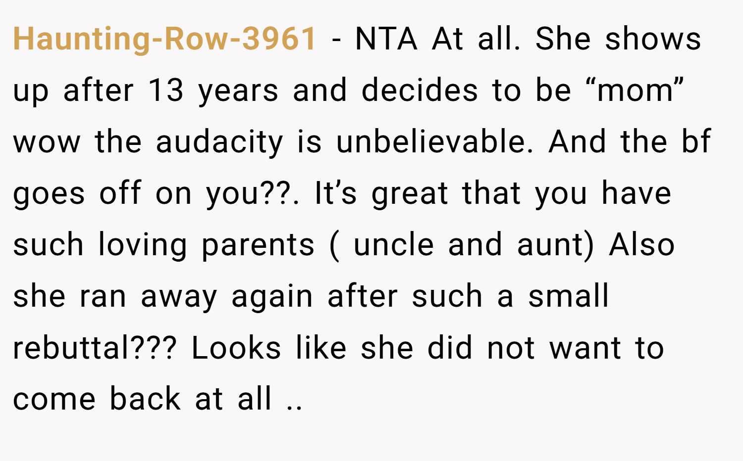 Haunting-Row-3961 − NTA At all. She shows up after 13 years and decides to be “mom” wow the audacity is unbelievable. And the bf goes off on you??. It’s great that you have such loving parents ( uncle and aunt) Also she ran away again after such a small rebuttal??? Looks like she did not want to come back at all ..