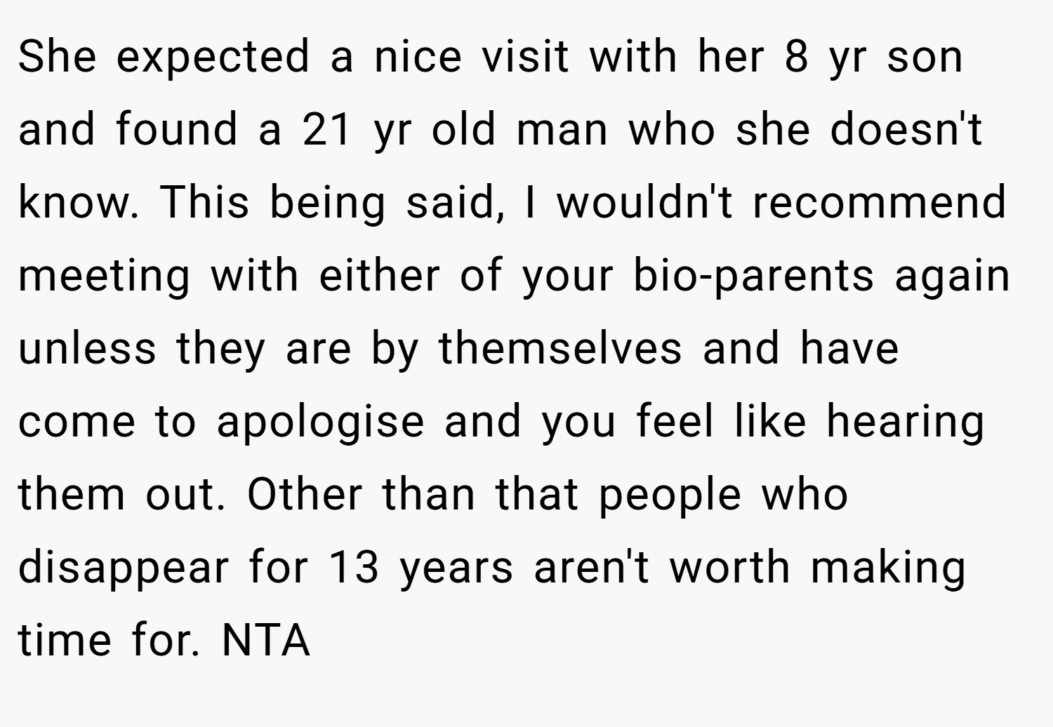 She expected a nice visit with her 8 yr son and found a 21 yr old man who she doesn't know. This being said, I wouldn't recommend meeting with either of your bio-parents again unless they are by themselves and have come to apologise and you feel like hearing them out. Other than that people who disappear for 13 years aren't worth making time for. NTA
