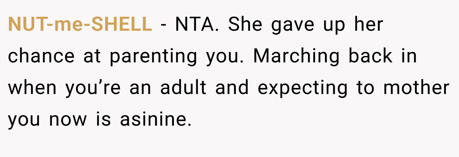 NUT-me-SHELL − NTA. She gave up her chance at parenting you. Marching back in when you’re an adult and expecting to mother you now is asinine.