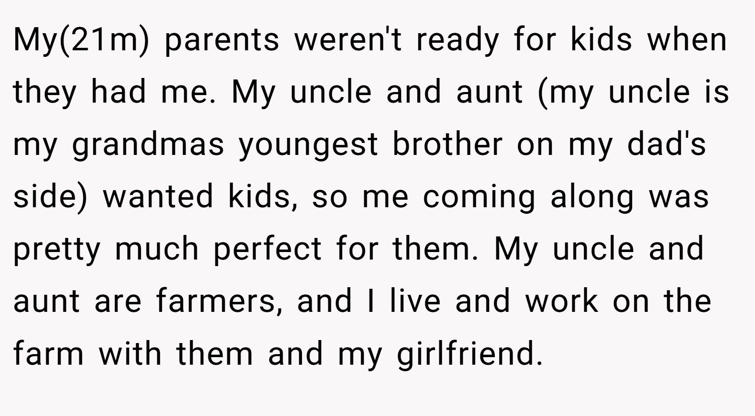 My(21m) parents weren't ready for kids when they had me. My uncle and aunt (my uncle is my grandmas youngest brother on my dad's side) wanted kids, so me coming along was pretty much perfect for them. My uncle and aunt are farmers, and I live and work on the farm with them and my girlfriend.