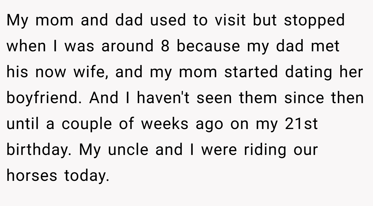 My mom and dad used to visit but stopped when I was around 8 because my dad met his now wife, and my mom started dating her boyfriend. And I haven't seen them since then until a couple of weeks ago on my 21st birthday. My uncle and I were riding our horses today.