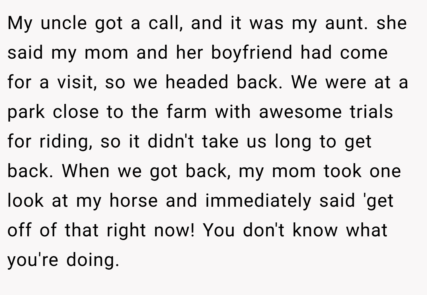 My uncle got a call, and it was my aunt. she said my mom and her boyfriend had come for a visit, so we headed back. We were at a park close to the farm with awesome trials for riding, so it didn't take us long to get back. When we got back, my mom took one look at my horse and immediately said 'get off of that right now! You don't know what you're doing.