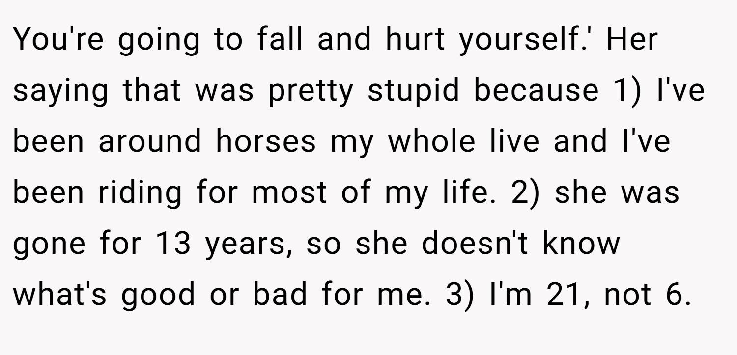 You're going to fall and hurt yourself.' Her saying that was pretty stupid because 1) I've been around horses my whole live and I've been riding for most of my life. 2) she was gone for 13 years, so she doesn't know what's good or bad for me. 3) I'm 21, not 6.