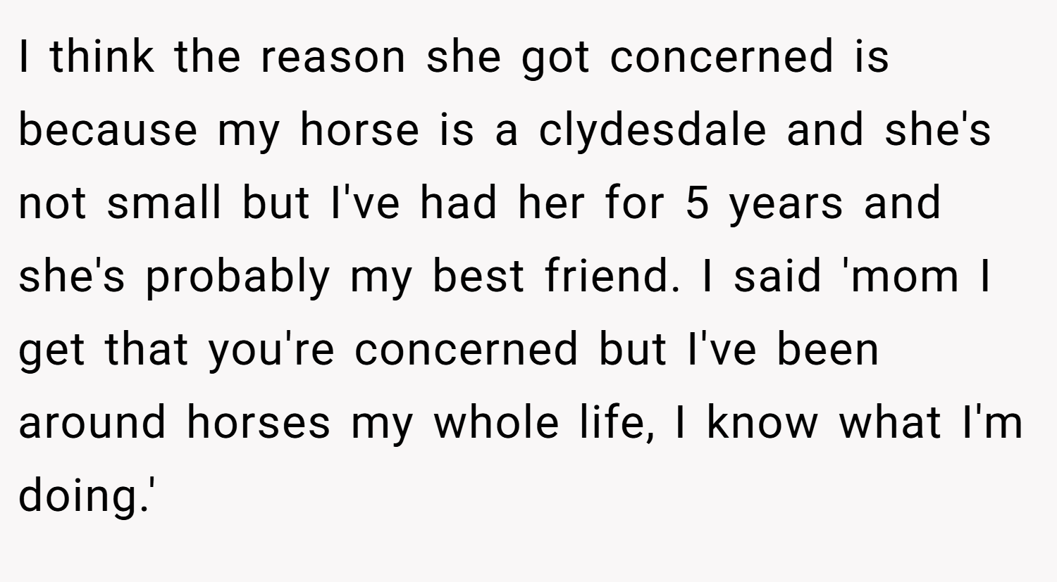 I think the reason she got concerned is because my horse is a clydesdale and she's not small but I've had her for 5 years and she's probably my best friend. I said 'mom I get that you're concerned but I've been around horses my whole life, I know what I'm doing.'