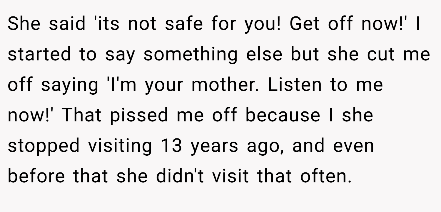 She said 'its not safe for you! Get off now!' I started to say something else but she cut me off saying 'I'm your mother. Listen to me now!' That pissed me off because I she stopped visiting 13 years ago, and even before that she didn't visit that often.