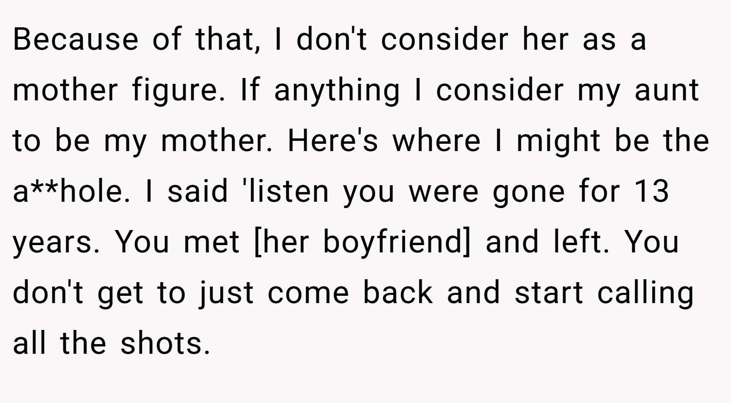 Because of that, I don't consider her as a mother figure. If anything I consider my aunt to be my mother. Here's where I might be the a**hole. I said 'listen you were gone for 13 years. You met [her boyfriend] and left. You don't get to just come back and start calling all the shots.