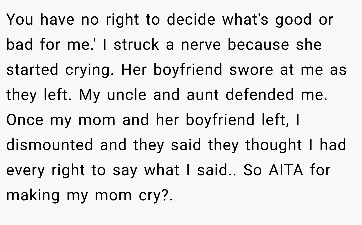 You have no right to decide what's good or bad for me.' I struck a nerve because she started crying. Her boyfriend swore at me as they left. My uncle and aunt defended me. Once my mom and her boyfriend left, I dismounted and they said they thought I had every right to say what I said.. So AITA for making my mom cry?.