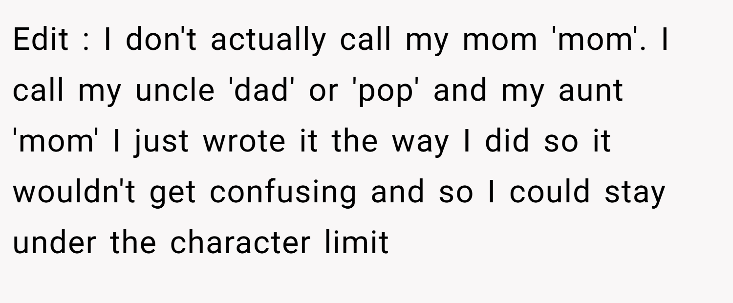 Edit : I don't actually call my mom 'mom'. I call my uncle 'dad' or 'pop' and my aunt 'mom' I just wrote it the way I did so it wouldn't get confusing and so I could stay under the character limit