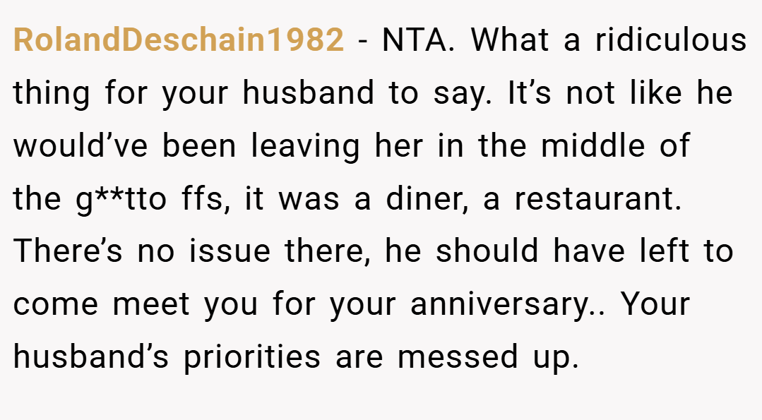RolandDeschain1982 − NTA. What a ridiculous thing for your husband to say. It’s not like he would’ve been leaving her in the middle of the g**tto ffs, it was a diner, a restaurant. There’s no issue there, he should have left to come meet you for your anniversary.. Your husband’s priorities are messed up.