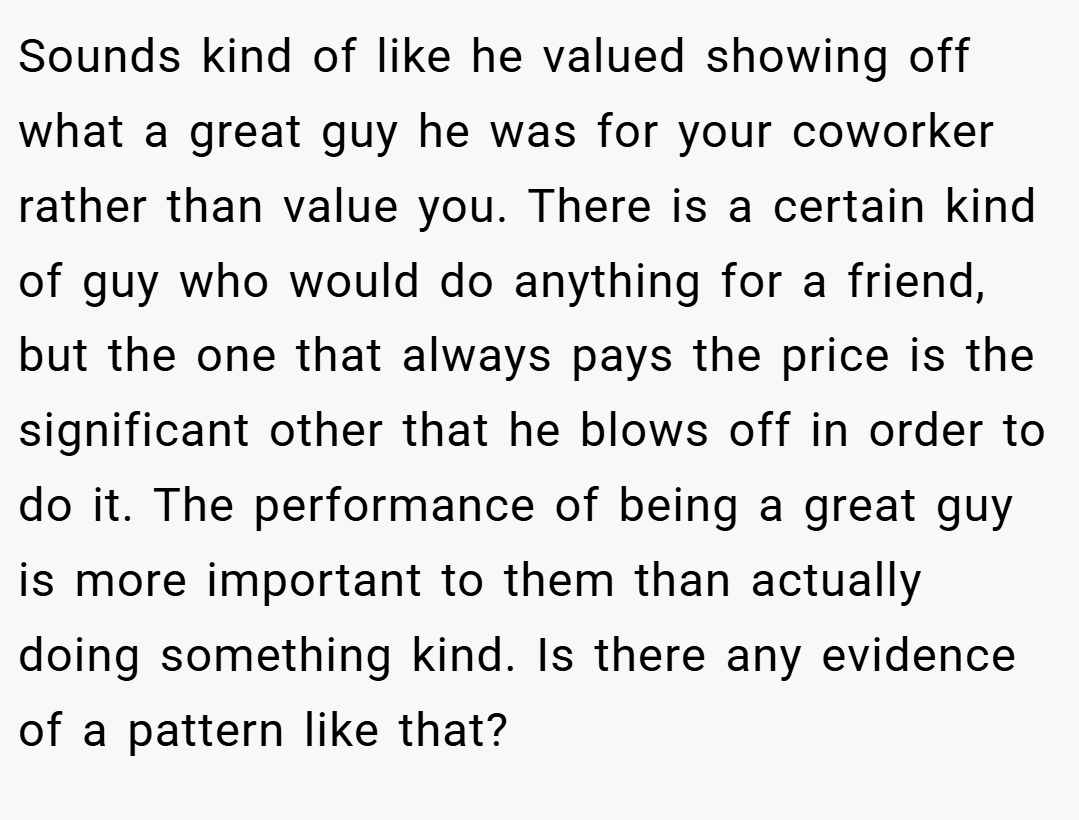 Sounds kind of like he valued showing off what a great guy he was for your coworker rather than value you. There is a certain kind of guy who would do anything for a friend, but the one that always pays the price is the significant other that he blows off in order to do it. The performance of being a great guy is more important to them than actually doing something kind. Is there any evidence of a pattern like that?