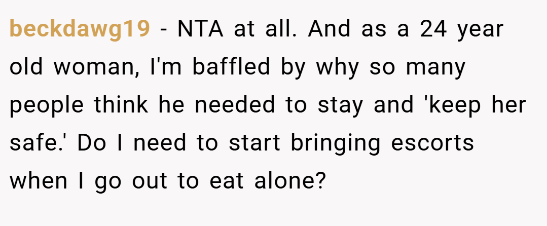 beckdawg19 − NTA at all. And as a 24 year old woman, I'm baffled by why so many people think he needed to stay and 'keep her safe.' Do I need to start bringing escorts when I go out to eat alone?