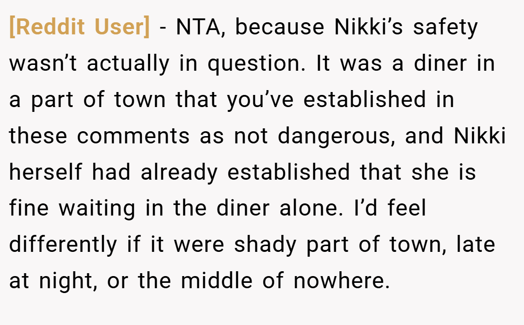 [Reddit User] − NTA, because Nikki’s safety wasn’t actually in question. It was a diner in a part of town that you’ve established in these comments as not dangerous, and Nikki herself had already established that she is fine waiting in the diner alone. I’d feel differently if it were shady part of town, late at night, or the middle of nowhere.