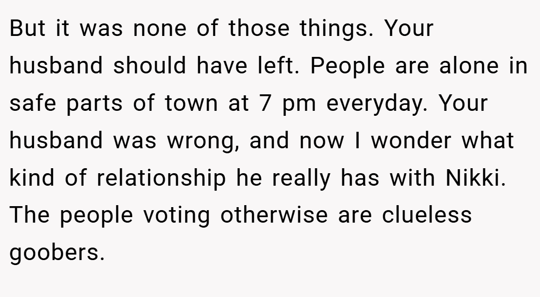 But it was none of those things. Your husband should have left. People are alone in safe parts of town at 7 pm everyday. Your husband was wrong, and now I wonder what kind of relationship he really has with Nikki. The people voting otherwise are clueless goobers.