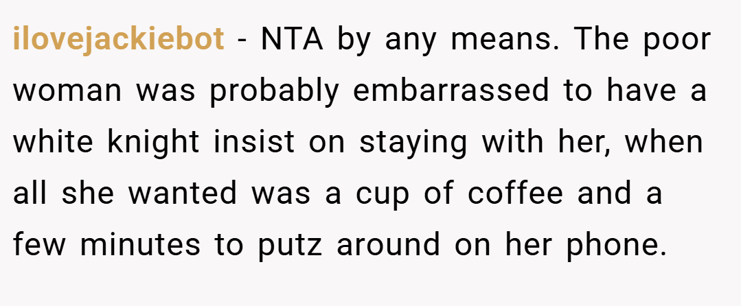 ilovejackiebot − NTA by any means. The poor woman was probably embarrassed to have a white knight insist on staying with her, when all she wanted was a cup of coffee and a few minutes to putz around on her phone.
