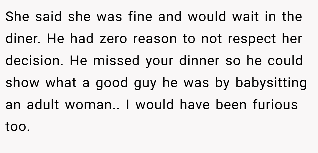 She said she was fine and would wait in the diner. He had zero reason to not respect her decision. He missed your dinner so he could show what a good guy he was by babysitting an adult woman.. I would have been furious too.
