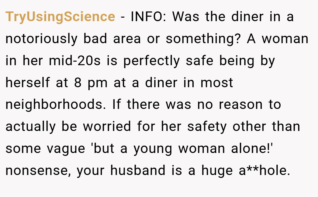 TryUsingScience − INFO: Was the diner in a notoriously bad area or something? A woman in her mid-20s is perfectly safe being by herself at 8 pm at a diner in most neighborhoods. If there was no reason to actually be worried for her safety other than some vague 'but a young woman alone!' nonsense, your husband is a huge a**hole.