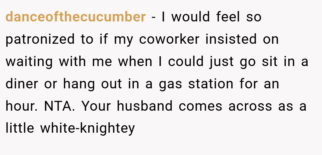 danceofthecucumber − I would feel so patronized to if my coworker insisted on waiting with me when I could just go sit in a diner or hang out in a gas station for an hour. NTA. Your husband comes across as a little white-knightey