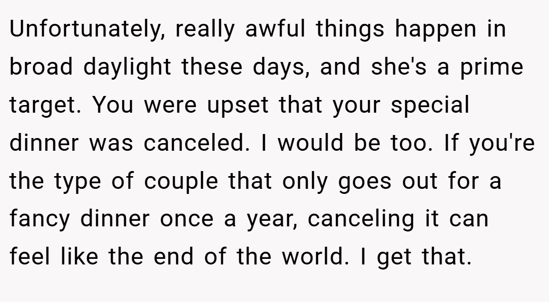 Unfortunately, really awful things happen in broad daylight these days, and she's a prime target. You were upset that your special dinner was canceled. I would be too. If you're the type of couple that only goes out for a fancy dinner once a year, canceling it can feel like the end of the world. I get that.