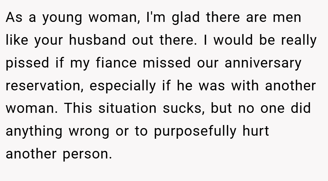 As a young woman, I'm glad there are men like your husband out there. I would be really pissed if my fiance missed our anniversary reservation, especially if he was with another woman. This situation sucks, but no one did anything wrong or to purposefully hurt another person.