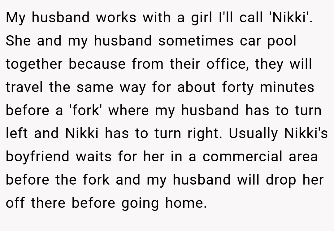My husband works with a girl I'll call 'Nikki'. She and my husband sometimes car pool together because from their office, they will travel the same way for about forty minutes before a 'fork' where my husband has to turn left and Nikki has to turn right. Usually Nikki's boyfriend waits for her in a commercial area before the fork and my husband will drop her off there before going home.