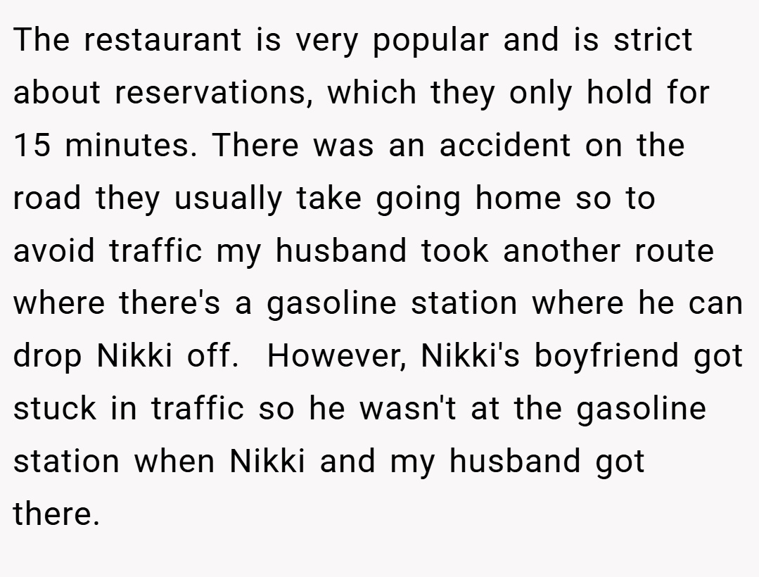 The restaurant is very popular and is strict about reservations, which they only hold for 15 minutes. There was an accident on the road they usually take going home so to avoid traffic my husband took another route where there's a gasoline station where he can drop Nikki off.  However, Nikki's boyfriend got stuck in traffic so he wasn't at the gasoline station when Nikki and my husband got there.