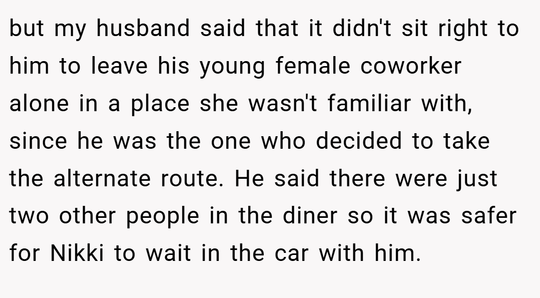 but my husband said that it didn't sit right to him to leave his young female coworker alone in a place she wasn't familiar with, since he was the one who decided to take the alternate route. He said there were just two other people in the diner so it was safer for Nikki to wait in the car with him.