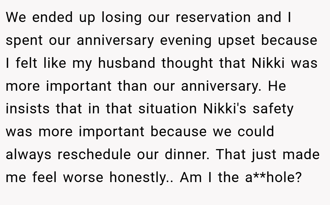 We ended up losing our reservation and I spent our anniversary evening upset because I felt like my husband thought that Nikki was more important than our anniversary. He insists that in that situation Nikki's safety was more important because we could always reschedule our dinner. That just made me feel worse honestly.. Am I the a**hole?