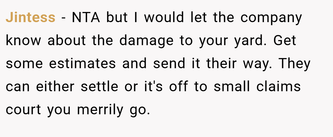 Jintess − NTA but I would let the company know about the damage to your yard. Get some estimates and send it their way. They can either settle or it's off to small claims court you merrily go.