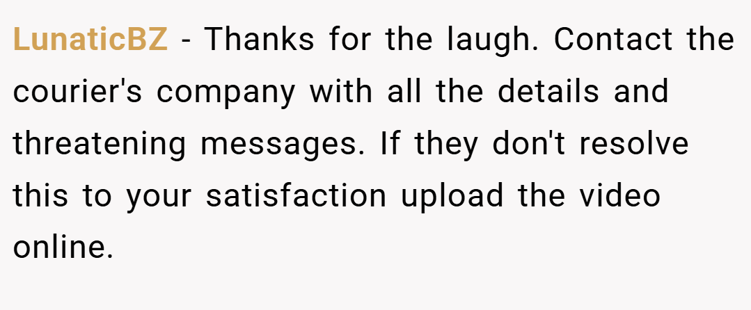LunaticBZ − Thanks for the laugh. Contact the courier's company with all the details and threatening messages. If they don't resolve this to your satisfaction upload the video online.