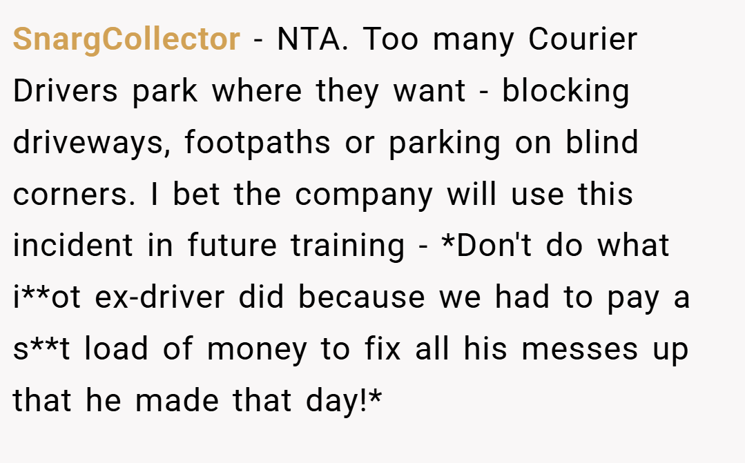SnargCollector − NTA. Too many Courier Drivers park where they want - blocking driveways, footpaths or parking on blind corners. I bet the company will use this incident in future training - *Don't do what i**ot ex-driver did because we had to pay a s**t load of money to fix all his messes up that he made that day!*