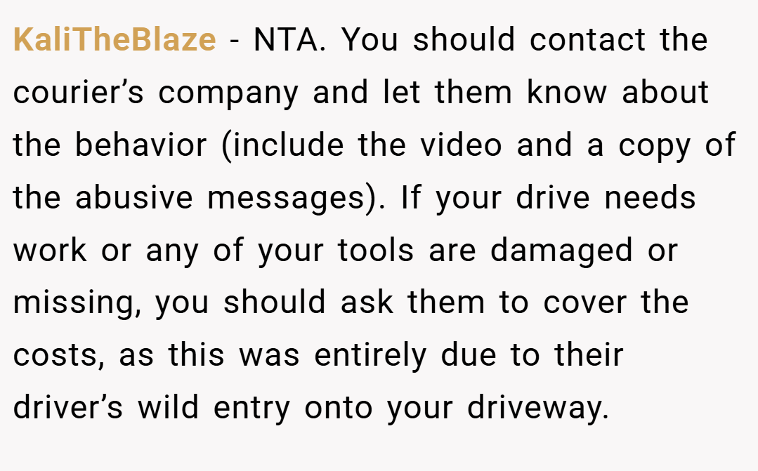 KaliTheBlaze − NTA. You should contact the courier’s company and let them know about the behavior (include the video and a copy of the abusive messages). If your drive needs work or any of your tools are damaged or missing, you should ask them to cover the costs, as this was entirely due to their driver’s wild entry onto your driveway.