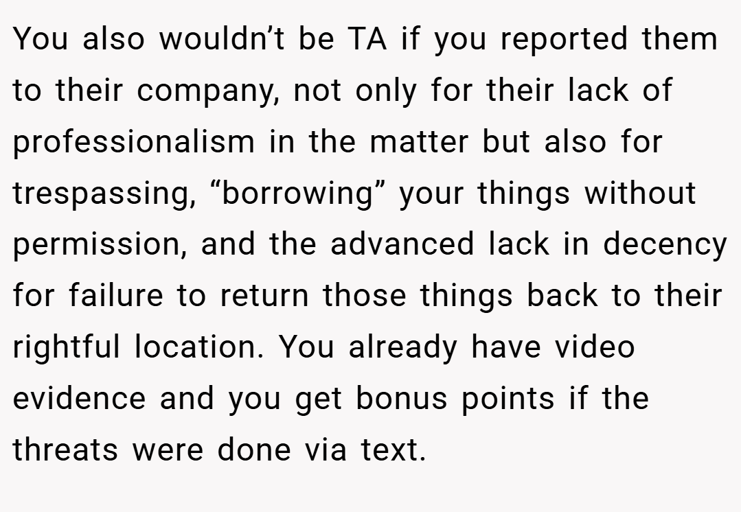 You also wouldn’t be TA if you reported them to their company, not only for their lack of professionalism in the matter but also for trespassing, “borrowing” your things without permission, and the advanced lack in decency for failure to return those things back to their rightful location. You already have video evidence and you get bonus points if the threats were done via text.