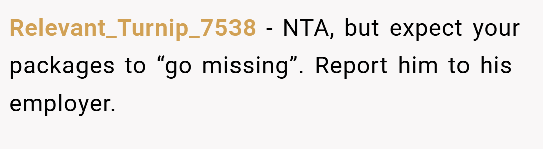 Relevant_Turnip_7538 − NTA, but expect your packages to “go missing”. Report him to his employer.