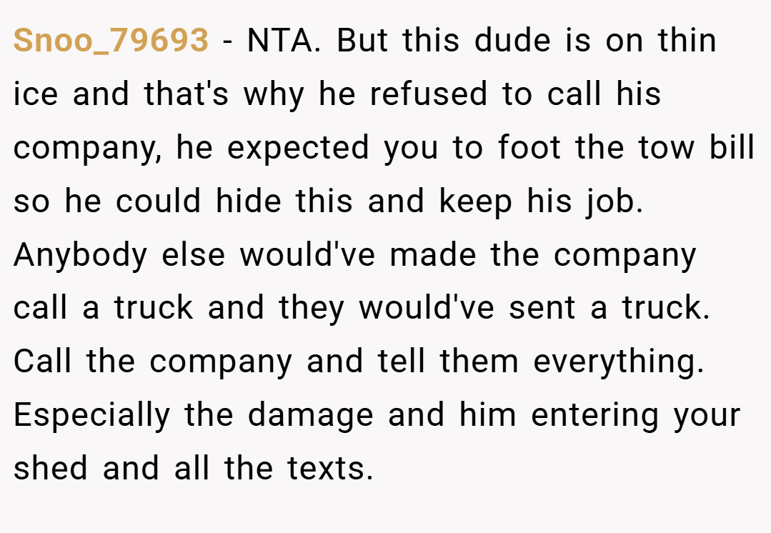 Snoo_79693 − NTA. But this dude is on thin ice and that's why he refused to call his company, he expected you to foot the tow bill so he could hide this and keep his job. Anybody else would've made the company call a truck and they would've sent a truck. Call the company and tell them everything. Especially the damage and him entering your shed and all the texts.