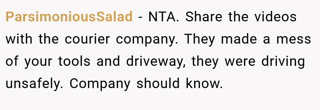 ParsimoniousSalad − NTA. Share the videos with the courier company. They made a mess of your tools and driveway, they were driving unsafely. Company should know.