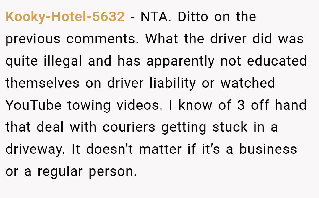 Kooky-Hotel-5632 − NTA. Ditto on the previous comments. What the driver did was quite illegal and has apparently not educated themselves on driver liability or watched YouTube towing videos. I know of 3 off hand that deal with couriers getting stuck in a driveway. It doesn’t matter if it’s a business or a regular person.