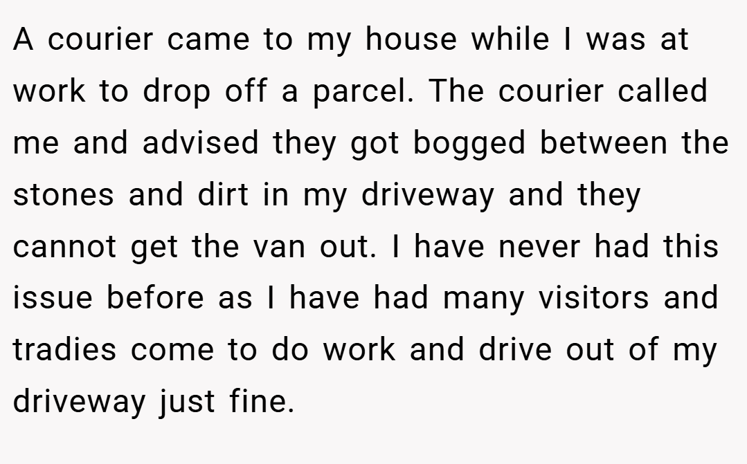 A courier came to my house while I was at work to drop off a parcel. The courier called me and advised they got bogged between the stones and dirt in my driveway and they cannot get the van out. I have never had this issue before as I have had many visitors and tradies come to do work and drive out of my driveway just fine.